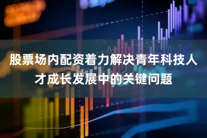 股票场内配资着力解决青年科技人才成长发展中的关键问题