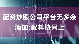 配资炒股公司平台无多余添加;配料协同上