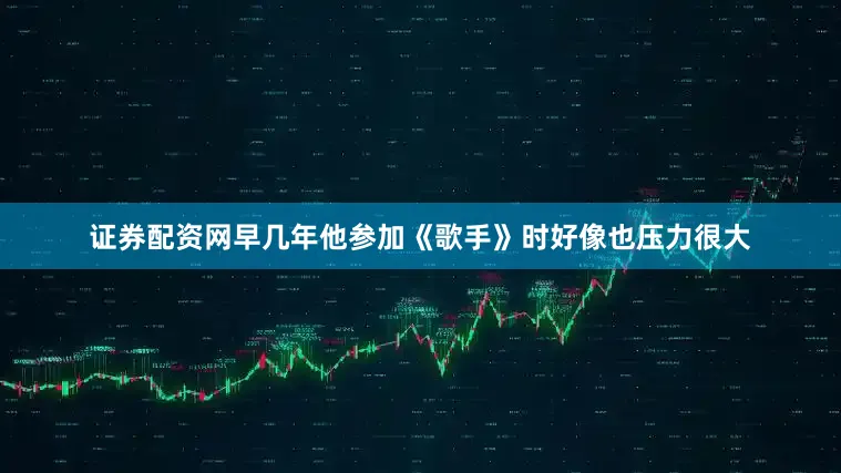 证券配资网早几年他参加《歌手》时好像也压力很大