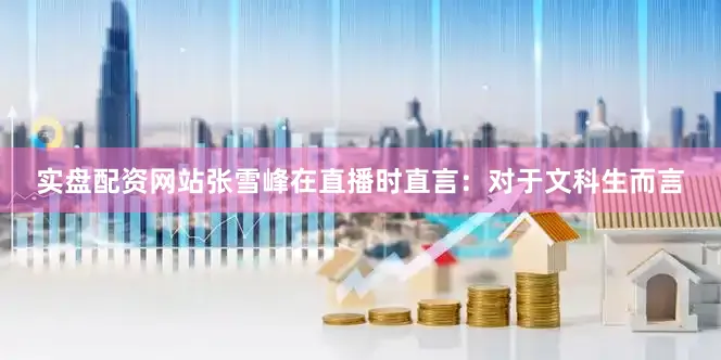 实盘配资网站张雪峰在直播时直言：对于文科生而言