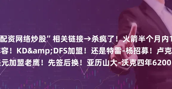 配资网络炒股”相关链接→杀疯了！火箭半个月内12笔操作打造争冠阵容！KD&DFS加盟！还是特雷-杨招募！卢克-肯纳德1年1100万美元加盟老鹰！先签后换！亚历山大-沃克四年6200万加盟老鹰！绿军再送走大将三方交易：波津去老鹰 篮网得曼恩 尼昂赴绿军
