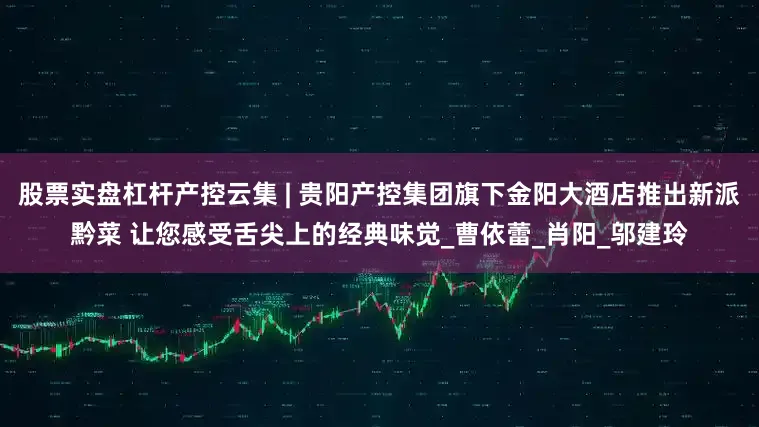 股票实盘杠杆产控云集 | 贵阳产控集团旗下金阳大酒店推出新派黔菜 让您感受舌尖上的经典味觉_曹依蕾_肖阳_邬建玲
