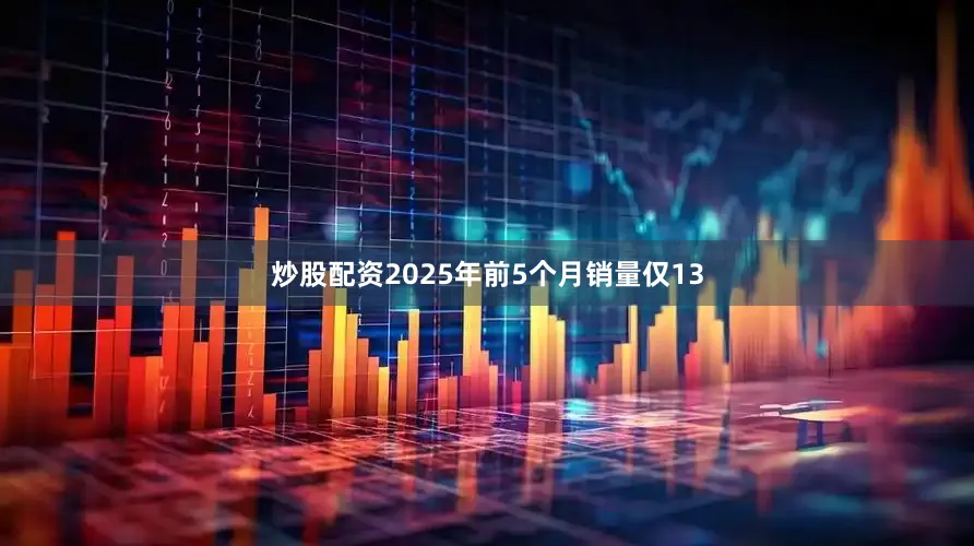 炒股配资2025年前5个月销量仅13