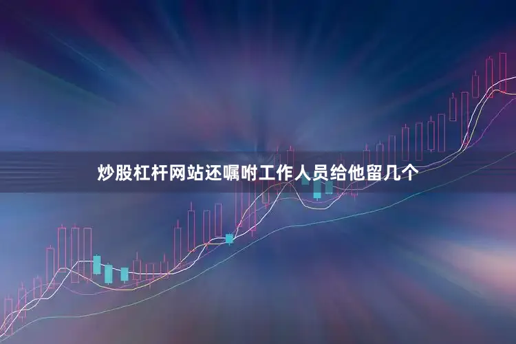 炒股杠杆网站还嘱咐工作人员给他留几个