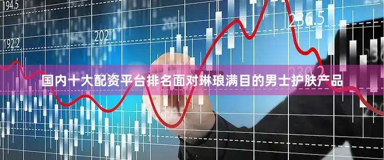 国内十大配资平台排名面对琳琅满目的男士护肤产品