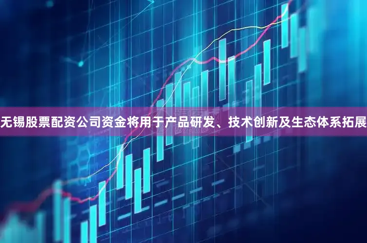 无锡股票配资公司资金将用于产品研发、技术创新及生态体系拓展