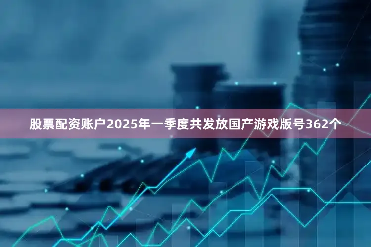 股票配资账户2025年一季度共发放国产游戏版号362个