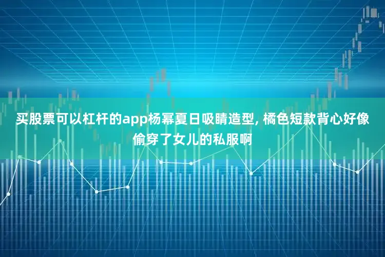 买股票可以杠杆的app杨幂夏日吸睛造型, 橘色短款背心好像偷穿了女儿的私服啊
