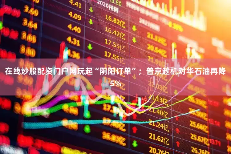 在线炒股配资门户网玩起“阴阳订单”；普京趁机对华石油再降5%