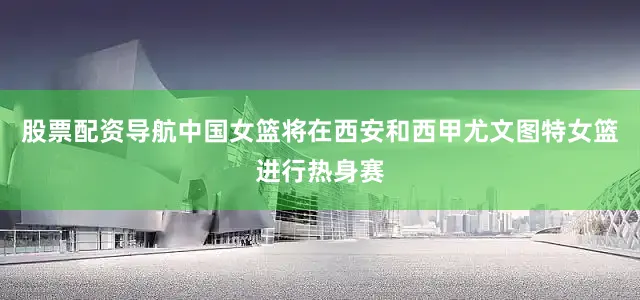 股票配资导航中国女篮将在西安和西甲尤文图特女篮进行热身赛