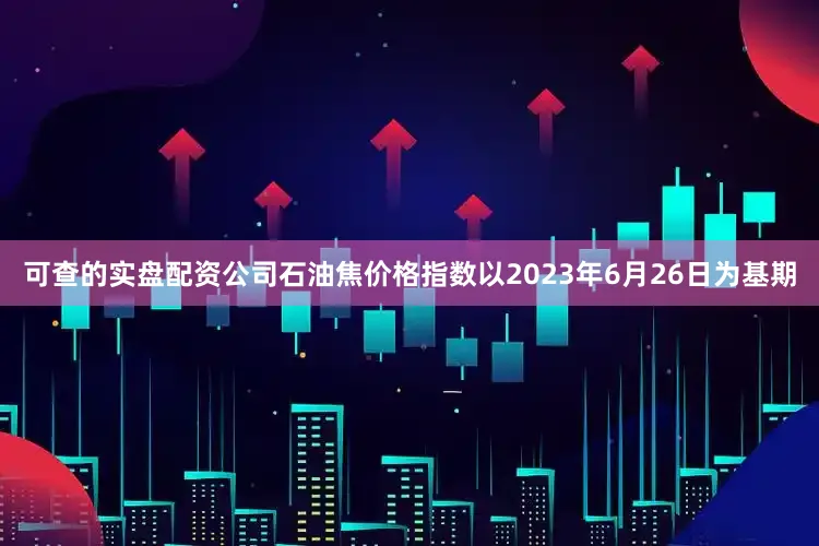 可查的实盘配资公司石油焦价格指数以2023年6月26日为基期