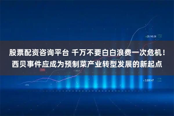 股票配资咨询平台 千万不要白白浪费一次危机！西贝事件应成为预制菜产业转型发展的新起点