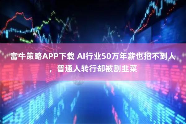 富牛策略APP下载 AI行业50万年薪也招不到人，普通人转行却被割韭菜