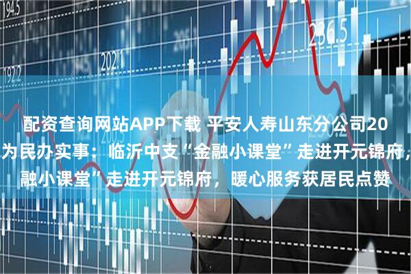 配资查询网站APP下载 平安人寿山东分公司2025年金融教育宣传周•为民办实事：临沂中支“金融小课堂”走进开元锦府，暖心服务获居民点赞