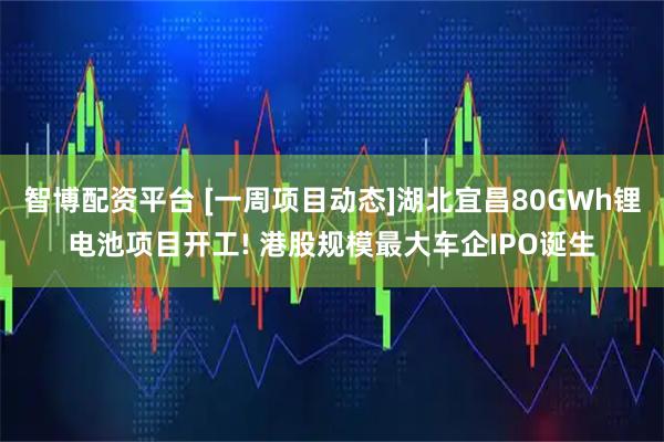 智博配资平台 [一周项目动态]湖北宜昌80GWh锂电池项目开工! 港股规模最大车企IPO诞生
