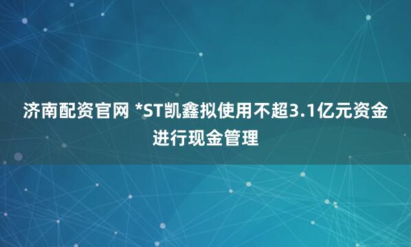 济南配资官网 *ST凯鑫拟使用不超3.1亿元资金进行现金管理