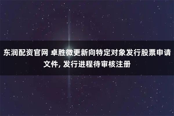 东润配资官网 卓胜微更新向特定对象发行股票申请文件, 发行进程待审核注册