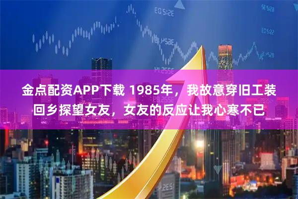 金点配资APP下载 1985年，我故意穿旧工装回乡探望女友，女友的反应让我心寒不已