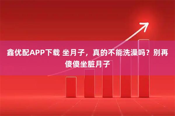 鑫优配APP下载 坐月子，真的不能洗澡吗？别再傻傻坐脏月子