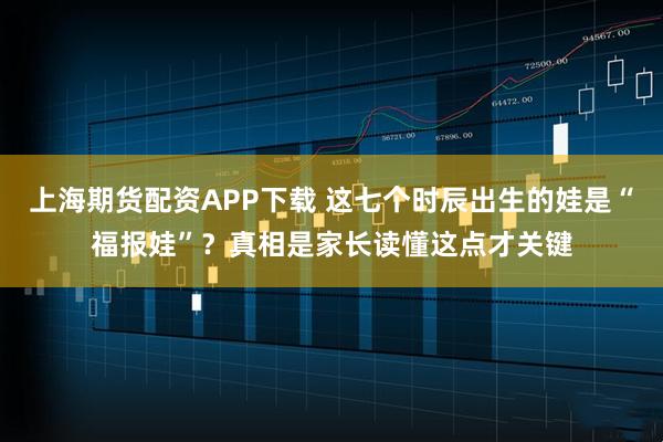 上海期货配资APP下载 这七个时辰出生的娃是“福报娃”？真相是家长读懂这点才关键