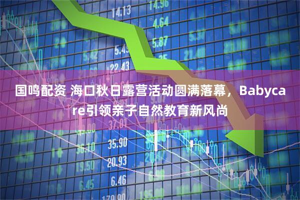 国鸣配资 海口秋日露营活动圆满落幕，Babycare引领亲子自然教育新风尚