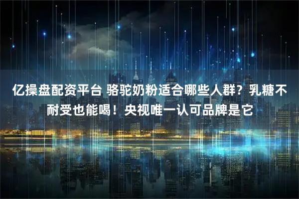 亿操盘配资平台 骆驼奶粉适合哪些人群？乳糖不耐受也能喝！央视唯一认可品牌是它