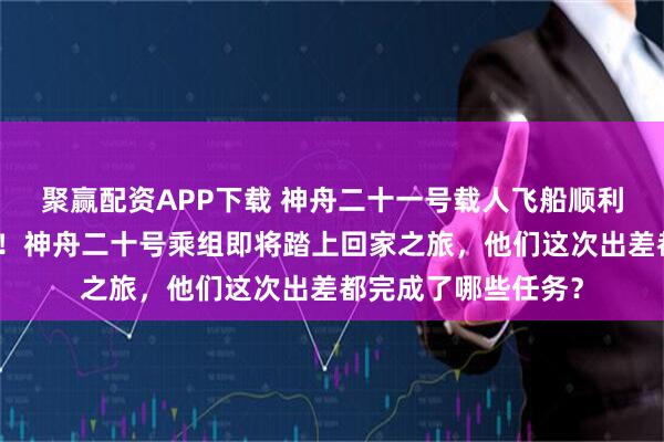 聚赢配资APP下载 神舟二十一号载人飞船顺利撤离空间站组合体！神舟二十号乘组即将踏上回家之旅，他们这次出差都完成了哪些任务？