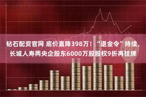 钻石配资官网 底价直降398万！“退金令”持续，长城人寿两央企股东6000万股股权9折再挂牌