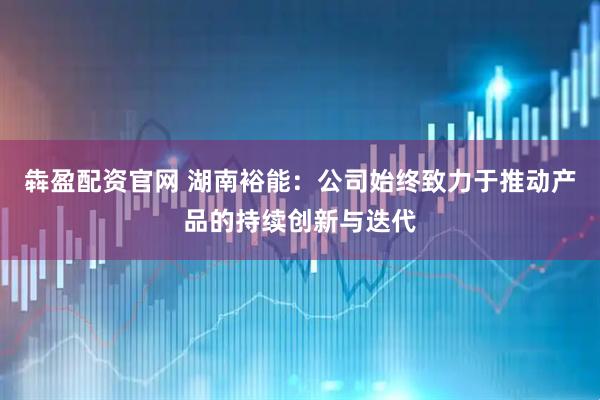 犇盈配资官网 湖南裕能：公司始终致力于推动产品的持续创新与迭代