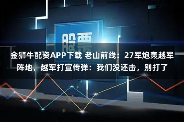 金狮牛配资APP下载 老山前线：27军炮轰越军阵地，越军打宣传弹：我们没还击，别打了