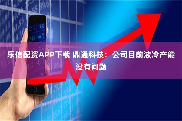乐信配资APP下载 鼎通科技：公司目前液冷产能没有问题
