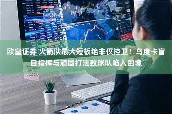 欧皇证券 火箭队最大短板绝非仅控卫！乌度卡盲目指挥与顽固打法致球队陷入困境