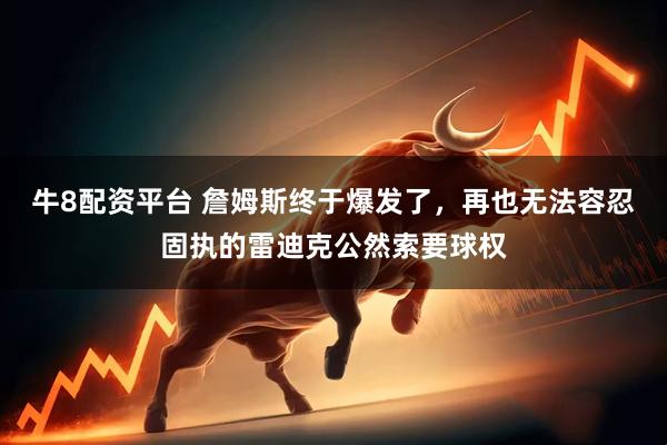 牛8配资平台 詹姆斯终于爆发了，再也无法容忍固执的雷迪克公然索要球权