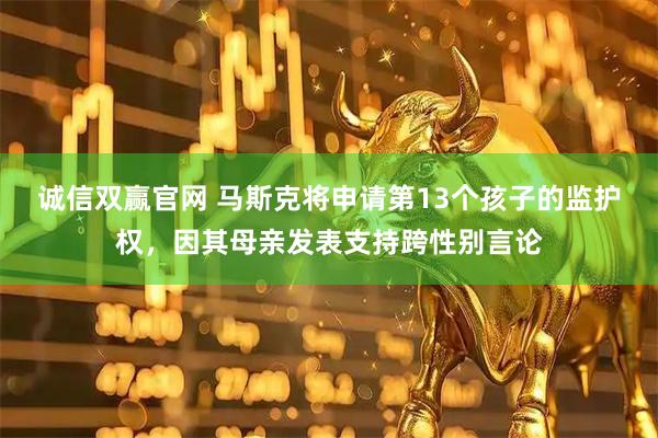 诚信双赢官网 马斯克将申请第13个孩子的监护权，因其母亲发表支持跨性别言论