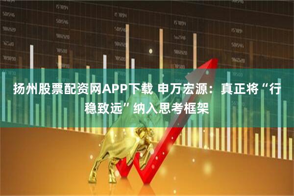 扬州股票配资网APP下载 申万宏源：真正将“行稳致远”纳入思考框架