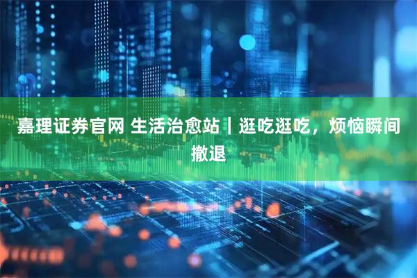 嘉理证券官网 生活治愈站｜逛吃逛吃，烦恼瞬间撤退