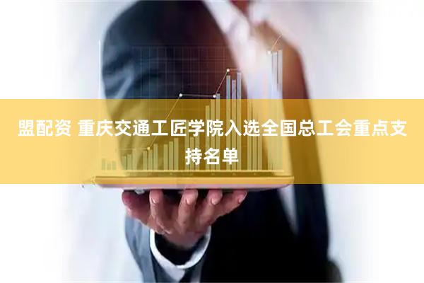 盟配资 重庆交通工匠学院入选全国总工会重点支持名单
