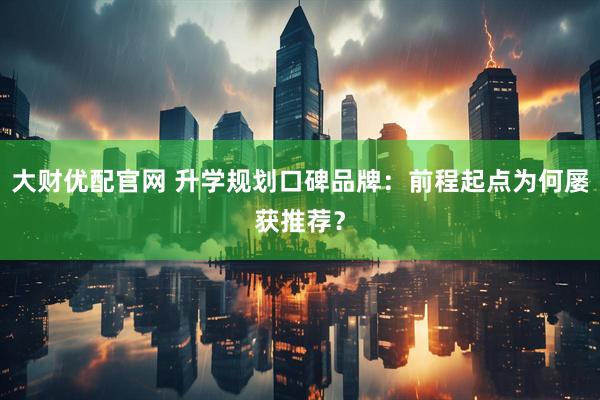 大财优配官网 升学规划口碑品牌：前程起点为何屡获推荐？