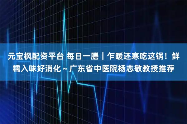 元宝枫配资平台 每日一膳｜乍暖还寒吃这锅！鲜糯入味好消化～广东省中医院杨志敏教授推荐