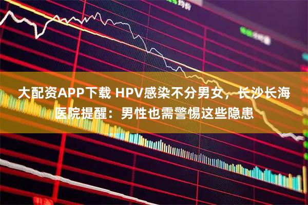 大配资APP下载 HPV感染不分男女，长沙长海医院提醒：男性也需警惕这些隐患