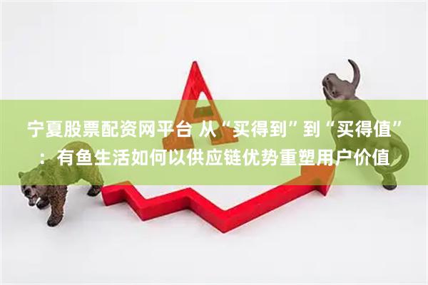 宁夏股票配资网平台 从“买得到”到“买得值”：有鱼生活如何以供应链优势重塑用户价值