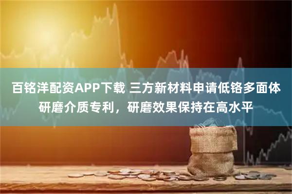 百铭洋配资APP下载 三方新材料申请低铬多面体研磨介质专利，研磨效果保持在高水平