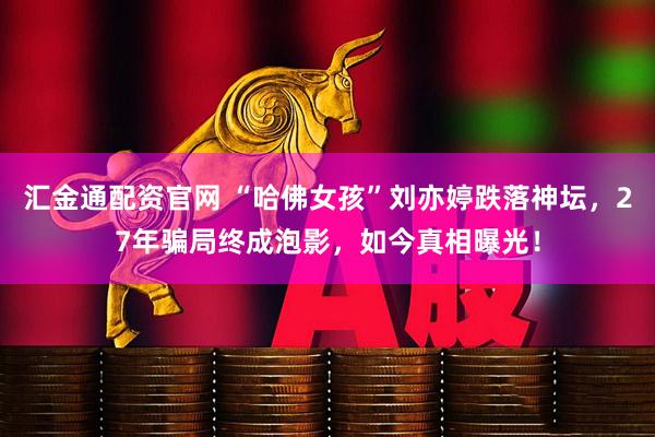 汇金通配资官网 “哈佛女孩”刘亦婷跌落神坛，27年骗局终成泡影，如今真相曝光！