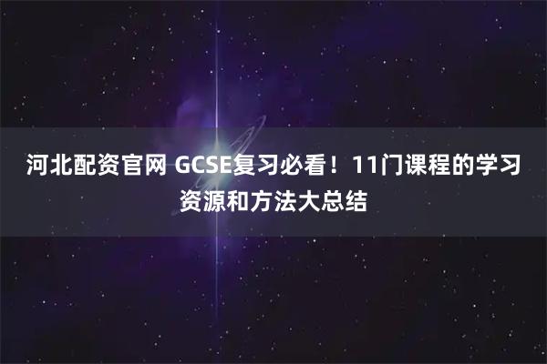 河北配资官网 GCSE复习必看！11门课程的学习资源和方法大总结