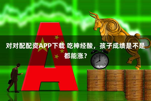 对对配配资APP下载 吃神经酸，孩子成绩是不是都能涨？