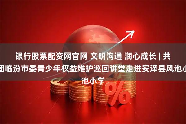 银行股票配资网官网 文明沟通 润心成长 | 共青团临汾市委青少年权益维护巡回讲堂走进安泽县风池小学