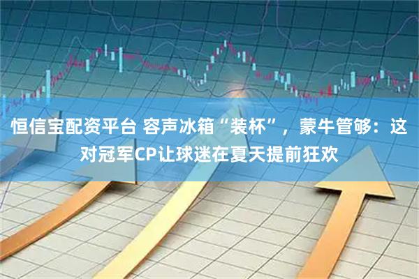 恒信宝配资平台 容声冰箱“装杯”，蒙牛管够：这对冠军CP让球迷在夏天提前狂欢
