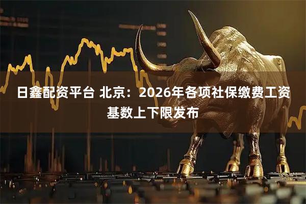 日鑫配资平台 北京：2026年各项社保缴费工资基数上下限发布